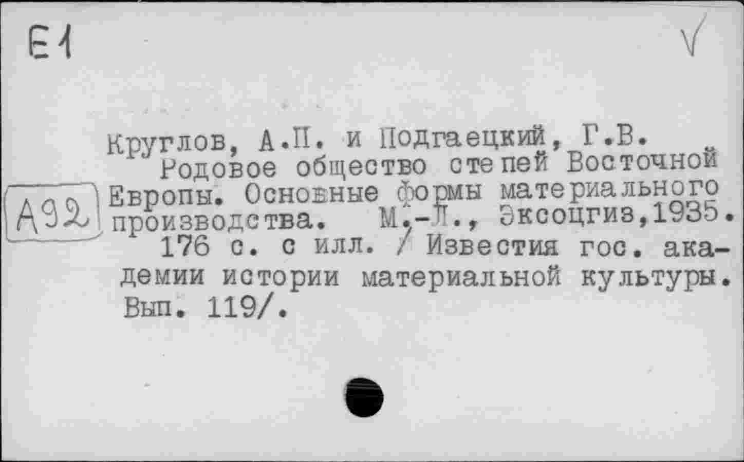 ﻿Є4
Круглов, А.П. и Подгаецкий, Г.В.
Родовое общество степей Восточной Европы. Основные формы материального производства. М.-'., Эксоцгиз,1935•
176 с. с илл. / Известия гос. академии истории материальной культуры. Был. 119/.